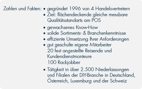 Zahlen und Fakten:	•	gegründet 1996 von 4 Handelsvertretern	•	Ziel:flächendeckende gleiche messbare 		Qualitätsstandarts	•	gewachsenes Know-How	•	solide Sortiments- & Branchenkenntnisse	•	effiziente Umsetzung Ihrer Wünsche	•	gut geschulte eigene Mitarbeiter		20 fest angestellte Reisende und 		Kundendienstmonteure		100 Rackjobber	•	Tätigkeit in über 2.500 Niederlassungen		und Filialen der DIY-Branche in Deutschland, 		Österreich, Luxemburg und der Schweiz
