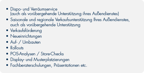 Unsere Leistungen:	•	Disposition und Verräumservice (auch als vorüber-		gehende Unterstützung ihres Außendienstes)	•	Saisonale und regionale Verkaufsunterstützung	•	Verkaufsförderung	•	Neueinrichtungen	•	Auf- / Umbauten	•	POS-Analysen / Store-Checks	•	Display- und Musterplatzierungen	•	Fachberaterschulungen, Präsentationen etc.